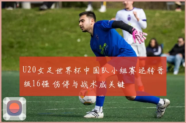 U20女足世界杯中国队小组赛逆转晋级16强 伤停与战术成关键