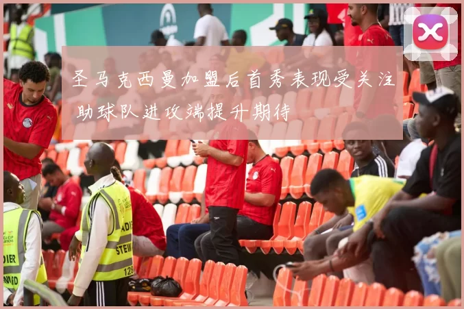 圣马克西曼加盟后首秀表现受关注 助球队进攻端提升期待