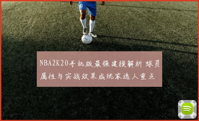 NBA2K20手机版最强建模解析 球员属性与实战效果成玩家选人重点
