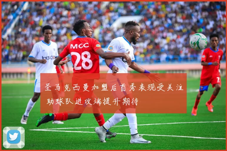 圣马克西曼加盟后首秀表现受关注 助球队进攻端提升期待