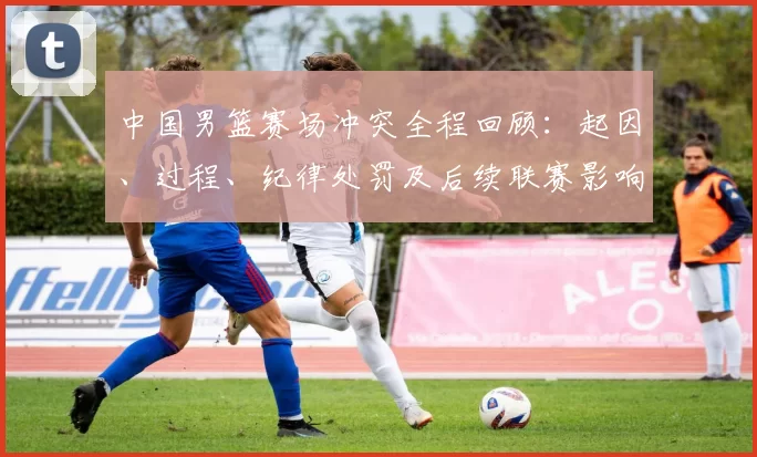 中国男篮赛场冲突全程回顾:起因、过程、纪律处罚及后续联赛影响解析