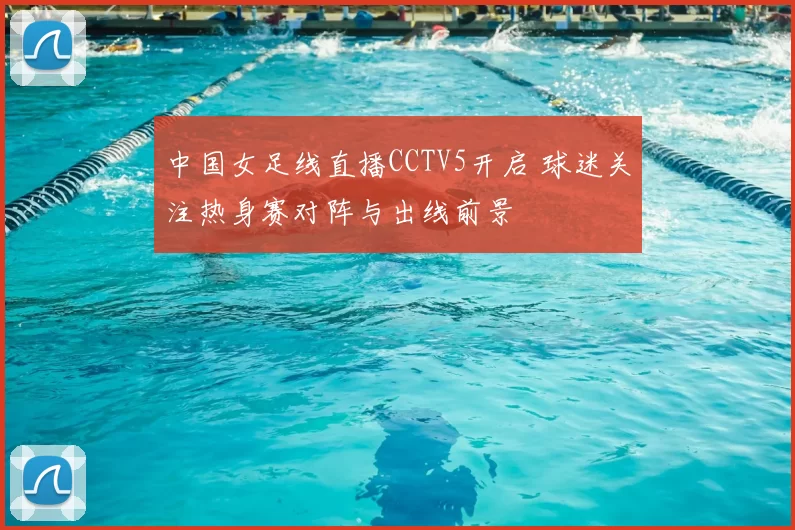 中国女足线直播CCTV5开启 球迷关注热身赛对阵与出线前景