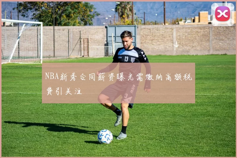 NBA新秀合同薪资曝光需缴纳高额税费引关注